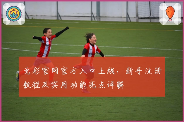 竞彩官网官方入口上线，新手注册教程及实用功能亮点详解