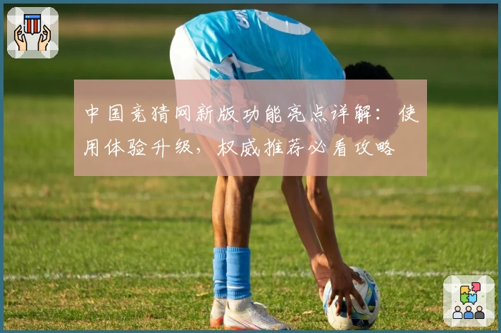 中国竞猜网新版功能亮点详解：使用体验升级，权威推荐必看攻略