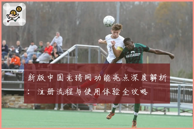新版中国竞猜网功能亮点深度解析:注册流程与使用体验全攻略