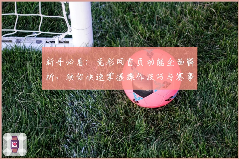 新手必看:竟彩网首页功能全面解析,助你快速掌握操作技巧与赛事资讯