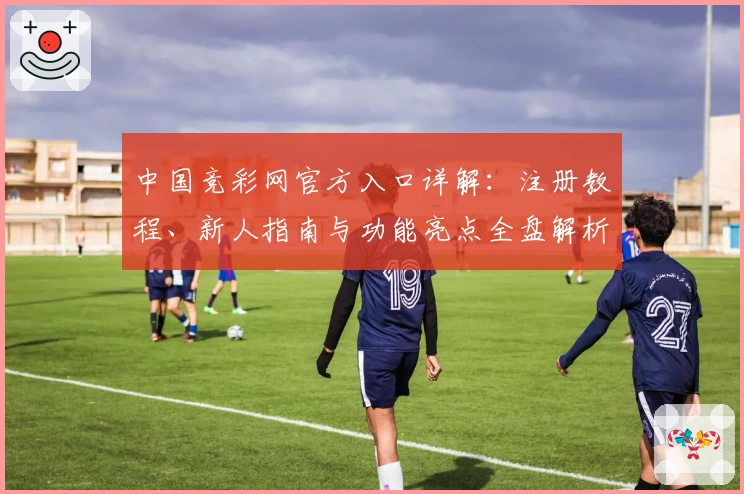 中国竞彩网官方入口详解：注册教程、新人指南与功能亮点全盘解析