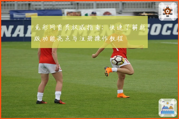 竟彩网首页权威指南:快速了解新版功能亮点与注册操作教程