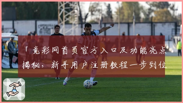 「竟彩网首页官方入口及功能亮点揭秘，新手用户注册教程一步到位」