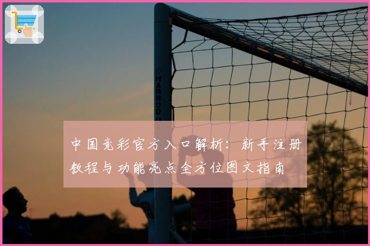 中国竞彩官方入口解析:新手注册教程与功能亮点全方位图文指南