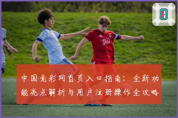 中国竞彩网首页入口指南：全新功能亮点解析与用户注册操作全攻略