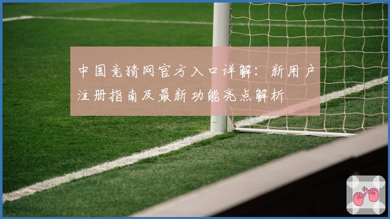 中国竞猜网官方入口详解：新用户注册指南及最新功能亮点解析