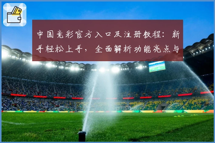中国竞彩官方入口及注册教程：新手轻松上手，全面解析功能亮点与使用体验