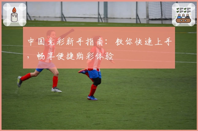 中国竞彩新手指南:教你快速上手,畅享便捷购彩体验