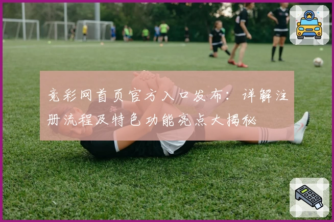 竞彩网首页官方入口发布：详解注册流程及特色功能亮点大揭秘